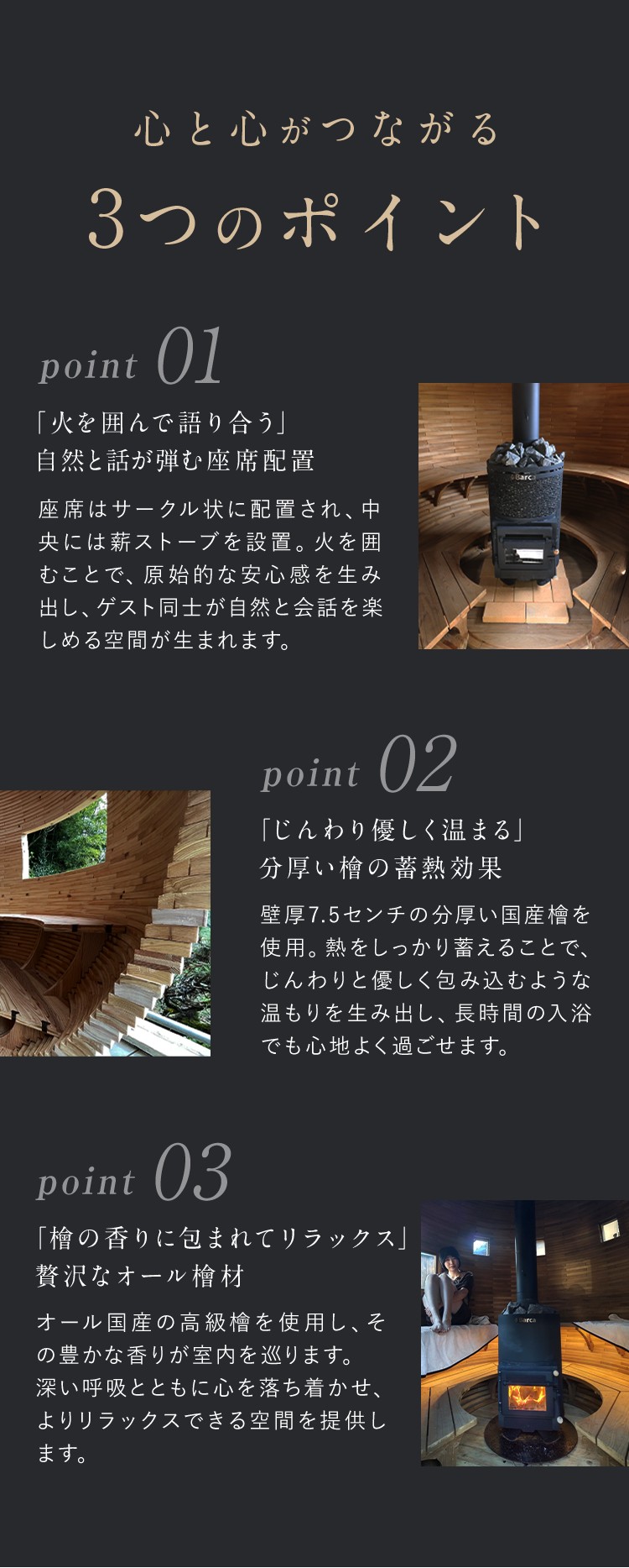 心と心が繋がる3つのポイント。ポイント1「火を囲んで語り合う」自然と話が弾む座席配置。座席はサークル状に配置され、中央にはまきのストーブを設置。火を囲むことで原始的な安心感を生み出し、ゲスト同士が自然と会話を楽しめる空間が生まれます。ポイント2「じんわり優しく温まる」分厚い檜の情熱効果。壁厚7.5cmの分厚い国産ヒノキを使用。熱をしっかり蓄えることで、じんわりと優しく包み込むような温もりを生み出し、長時間の入浴も心地よく過ごせます。ポイント3「ひのきの香りに包まれてリラックス」贅沢なオール檜材。オール国産の高級檜を使用し、その豊かな香りが室内を巡ります。深い呼吸とともに心を落ち着かせ、よりリラックスできる空間を提供します。