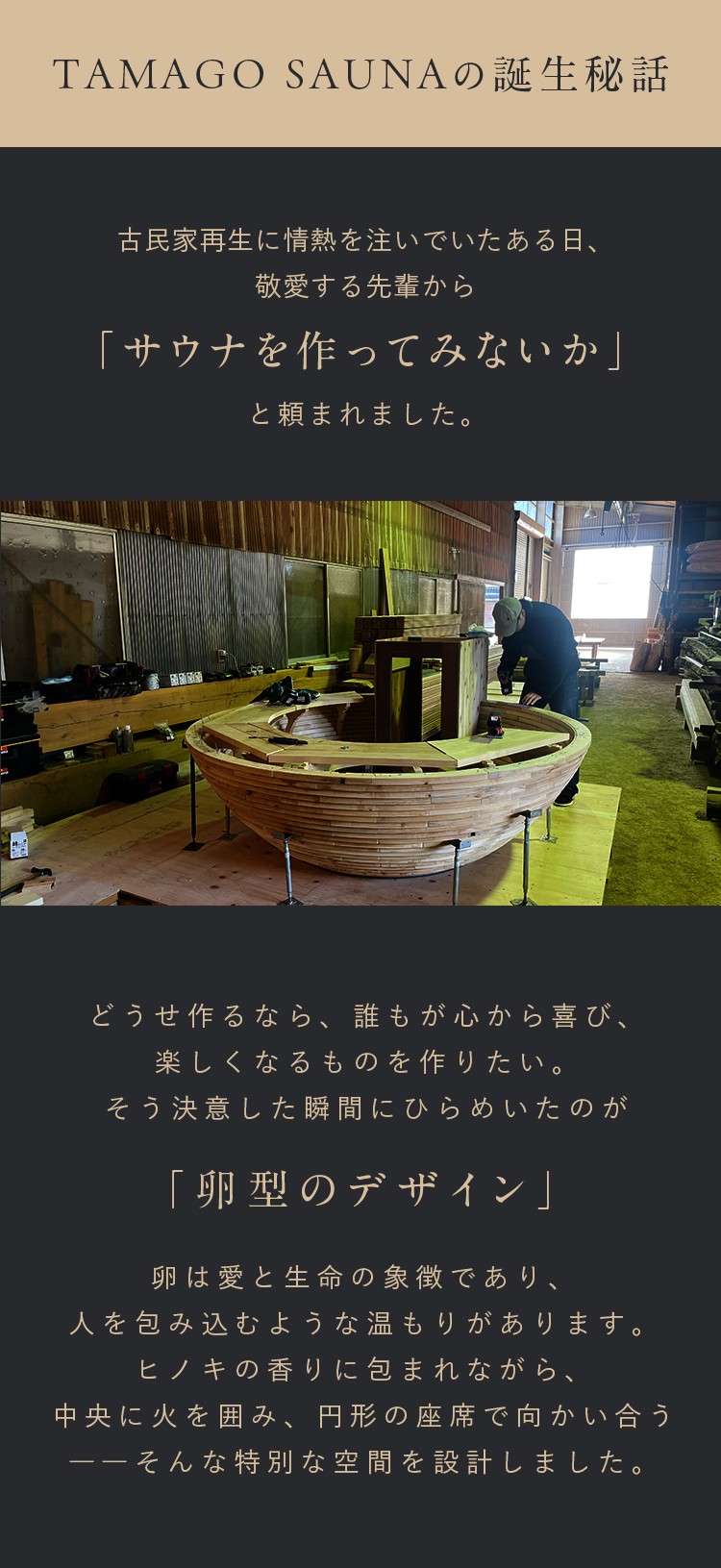TAMAGO SAUNAの誕生秘話。古民家再生に情熱を注いでいたある日、敬愛する先輩から「サウナを作ってみないか」と頼まれました。どうせ作るなら、誰もが心から喜び、楽しくなるものを作りたい。そう決意した瞬間に閃いたのが「卵型のデザイン」。卵は愛と生命の象徴であり、人を包み込むような温もりがあります。ひのきの香りに包まれながら、中央に火を囲み、円形の座席で向かい合うーーそんな特別な空間を設計しました。