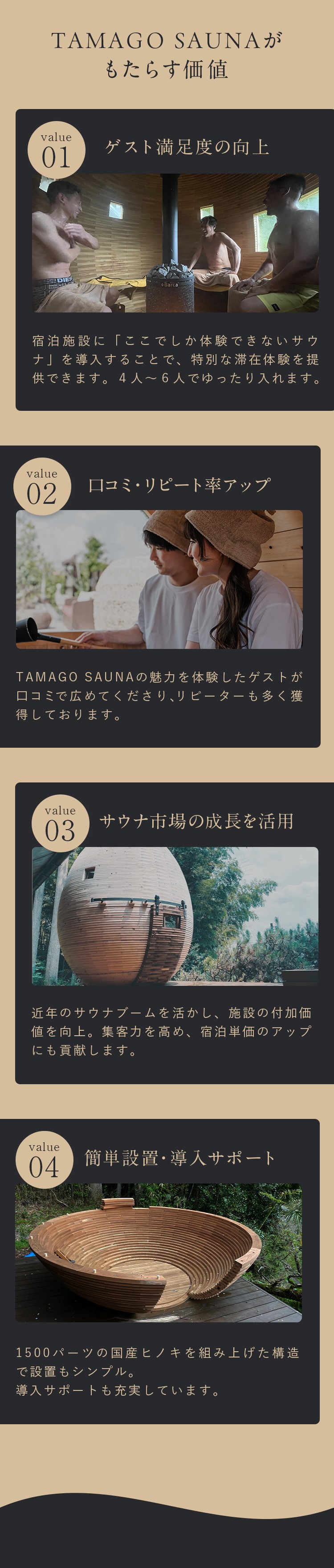 TAMAGO SAUNAがもたらす価値。➀ゲスト満足度の向上。宿泊施設に「ここでしか体験できないサウナ」を導入することで、特別な滞在体験を提供できます。4人から6人でゆったり入れます。➁口コミ・リピート率アップ。TAMAGO SAUNAの魅力を体験したゲストが口コミで広めてくださり、リピーターも多く獲得しております。➂サウナ市場の成長を活用。近年のサウナブームを生かし、施設の付加価値を向上。集客力を高め、宿泊単価のアップにも貢献します。➃簡単設置・導入サポート。1500バーツの国産ヒノキを組み上げた構造で設置もシンプル。導入サポートも充実しています。