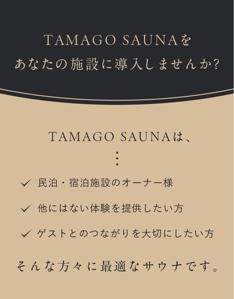 TAMAGO SAUNAをあなたの施設に導入してみませんか？TAMAGO SAUNAは、民宿宿泊施設のオーナー様、他にはない体験を提供したい方、ゲストとのつながりを大切にしたい方、そんな方々に最適なサウナです。