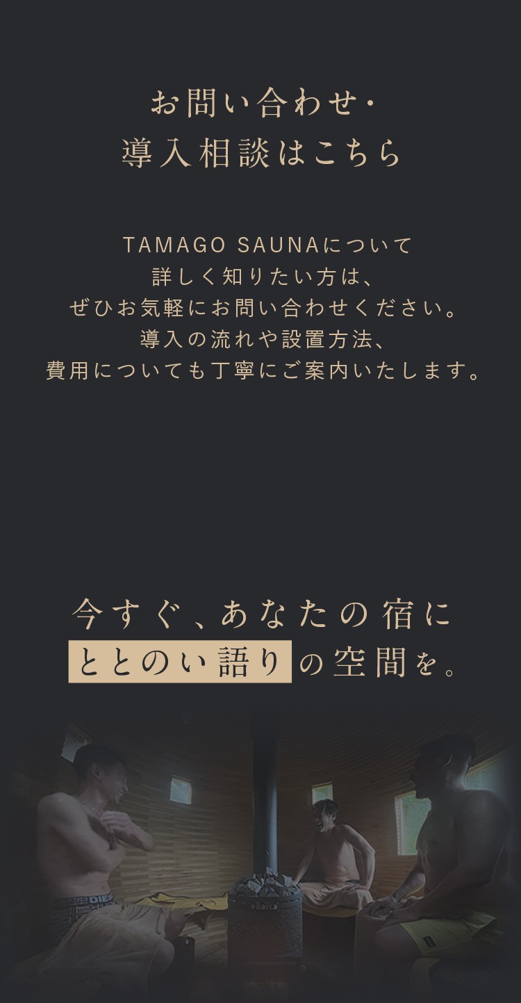 お問い合わせ・導入相談はこちら。TAMAGO SAUNAについて詳しく知りたい方は、是非お気軽にお問い合わせください。導入の流れや設置方法、費用についても丁寧にご案内いたします。今すぐ、あなたの宿に整い語りの空間を。